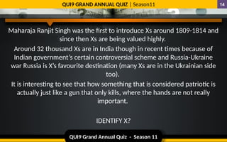 QUI9 Grand Annual Quiz - Season 11
QUI9 GRAND ANNUAL QUIZ | Season11 14
Maharaja Ranjit Singh was the first to introduce Xs around 1809-1814 and
since then Xs are being valued highly.
Around 32 thousand Xs are in India though in recent times because of
Indian government’s certain controversial scheme and Russia-Ukraine
war Russia is X’s favourite destination (many Xs are in the Ukrainian side
too).
It is interesting to see that how something that is considered patriotic is
actually just like a gun that only kills, where the hands are not really
important.
IDENTIFY X?
 