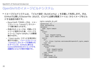 20
OpenShift v3 Technical Introduction
OpenShiftのイメージビルドシステム
 イメージビルドシステムは、「ビルド設定（BuildConfig）」を定義して利用します。次は、
GitHubで公開したDockerfile（および、ビルドに必要な関連ファイル）からイメージをビル
ドする設定の例です。
apiVersion: v1
kind: BuildConfig
metadata:
name: nginx-sample
spec:
output:
to:
kind: ImageStreamTag
name: nginx-sample:latest
source:
git:
uri: https://github.com/enakai00/openshift_nginx_sample
type: Git
strategy:
dockerStrategy:
from:
kind: ImageStreamTag
name: centos7:latest
type: Docker
triggers:
- imageChange: {}
type: ImageChange
nginx-sample_bc.yml
– Docerfileの「FROM:」行は、イメー
ジストリーム「centos7」のイメー
ジで置き換えられます。
– 作成されたイメージは、内部レジス
トリーに保存された後、イメージス
トリーム「nginx-sample」に自動登
録されます。
– 「start-build」コマンドを明示的に
実行する他に、イメージストリーム
「centos7」のイメージが更新され
たタイミング、GitHubに新たな
Commitが行われたタイミングでも
自動的にビルドが実行可能です。
 