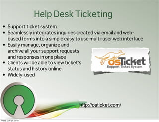 Help Desk Ticketing
 • Support ticket system
 • Seamlessly integrates inquiries created via email and web-
   based forms into a simple easy to use multi-user web interface
 • Easily manage, organize and
   archive all your support requests
   and responses in one place
 • Clients will be able to view ticket's
   status and history online
 • Widely-used




                                    http://osticket.com/

Friday, July 30, 2010
 