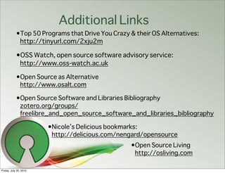 Additional Links
            •Top 50 Programs that Drive You Crazy & their OS Alternatives:
             http://tinyurl.com/2xju2m

            •OSS Watch, open source software advisory service:
             http://www.oss-watch.ac.uk

            •Open Source as Alternative
             http://www.osalt.com

            •Open Source Software and Libraries Bibliography
             zotero.org/groups/
             freelibre_and_open_source_software_and_libraries_bibliography

                        •Nicole’s Delicious bookmarks:
                         http://delicious.com/nengard/opensource
                                                  •Open Source Living
                                                   http://osliving.com

Friday, July 30, 2010
 
