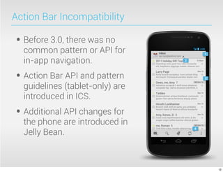 Action Bar Incompatibility

• Before 3.0, there was no
  common pattern or API for
  in-app navigation.
• Action Bar API and pattern
  guidelines (tablet-only) are
  introduced in ICS.
• Additional API changes for
  the phone are introduced in
  Jelly Bean.



                                 12
 