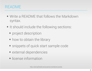README

• Write a README that follows the Markdown
  syntax.
• It should include the following sections:
 • project description
 • how to obtain the library
 • snippets of quick start sample code
 • external dependencies
 • license information
               http://daringﬁreball.net/projects/markdown/syntax

                                                                   92
 