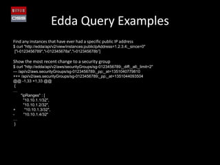 Edda Query Examples
Find any instances that have ever had a specific public IP address
$ curl "http://edda/api/v2/view/instances;publicIpAddress=1.2.3.4;_since=0"
 ["i-0123456789","i-012345678a","i-012345678b”]

Show the most recent change to a security group
$ curl "http://edda/api/v2/aws/securityGroups/sg-0123456789;_diff;_all;_limit=2"
--- /api/v2/aws.securityGroups/sg-0123456789;_pp;_at=1351040779810
+++ /api/v2/aws.securityGroups/sg-0123456789;_pp;_at=1351044093504
@@ -1,33 +1,33 @@
 {
…
      "ipRanges" : [
        "10.10.1.1/32",
        "10.10.1.2/32",
+        "10.10.1.3/32",
-       "10.10.1.4/32"
…
 }
 