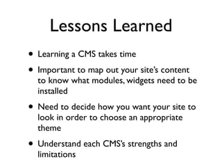 Lessons Learned
• Learning a CMS takes time
• Important to map out your site’s content
  to know what modules, widgets need to be
  installed
• Need to decide how you want your site to
  look in order to choose an appropriate
  theme
• Understand each CMS’s strengths and
  limitations
 
