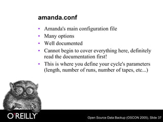 Open Source Data Backup (OSCON 2005), Slide 37
amanda.conf
• Amanda's main configuration file
• Many options
• Well documented
• Cannot begin to cover everything here, definitely
read the documentation first!
• This is where you define your cycle's parameters
(length, number of runs, number of tapes, etc...)
 