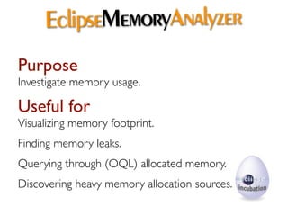 EclipseMemoryAnalyzer
Purpose
Investigate memory usage.

Useful for
Visualizing memory footprint.
Finding memory leaks.
Querying through (OQL) allocated memory.
Discovering heavy memory allocation sources.
 