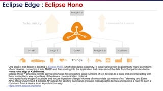 17
One project that Bosch is leading is Eclipse Hono, which does large-scale MQTT data ingress from as potentially many as millions
of end devices, converting it into AMQP and then routing it to the application that cares about the data from that particular device.
Hono runs atop of Kubernetes.
Eclipse Hono™ provides remote service interfaces for connecting large numbers of IoT devices to a back end and interacting with
them in a uniform way regardless of the device communication protocol.
Hono specifically supports scalable and secure ingestion of large volumes of sensor data by means of its Telemetry and Event
APIs. Hono's Command & Control API allows for sending commands (request messages) to devices and receive a reply to such a
command from a device in an asynchronous way.
https://www.eclipse.org/hono/
Eclipse Edge : Eclipse Hono
 