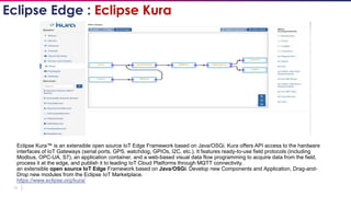 18
Eclipse Kura™ is an extensible open source IoT Edge Framework based on Java/OSGi. Kura offers API access to the hardware
interfaces of IoT Gateways (serial ports, GPS, watchdog, GPIOs, I2C, etc.). It features ready-to-use field protocols (including
Modbus, OPC-UA, S7), an application container, and a web-based visual data flow programming to acquire data from the field,
process it at the edge, and publish it to leading IoT Cloud Platforms through MQTT connectivity.
an extensible open source IoT Edge Framework based on Java/OSGi. Develop new Components and Application, Drag-and-
Drop new modules from the Eclipse IoT Marketplace.
https://www.eclipse.org/kura/
Eclipse Edge : Eclipse Kura
 