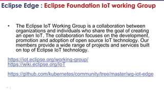 19
• The Eclipse IoT Working Group is a collaboration between
organizations and individuals who share the goal of creating
an open IoT. The collaboration focuses on the development,
promotion and adoption of open source IoT technology. Our
members provide a wide range of projects and services built
on top of Eclipse IoT technology.
https://iot.eclipse.org/working-group/
https://wiki.eclipse.org/IoT
https://github.com/kubernetes/community/tree/master/wg-iot-edge
Eclipse Edge : Eclipse Foundation IoT working Group
 