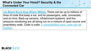 What's Under Your Hood? Security & the
Connected Car
via Black Duck blog (Kiara White): There can be up to millions of
lines of code that keep a car, and its passengers, safe, connected,
and on time. Back-up sensors, infotainment systems, and tire-
pressure monitoring are all being run on a mixture of open source and
proprietary code. Code is code; if vulnerabilities exist, code can be
hacked.
 