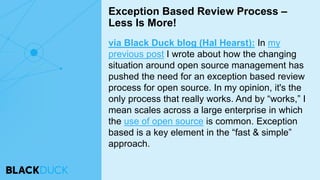 via Black Duck blog (Hal Hearst): In my
previous post I wrote about how the changing
situation around open source management has
pushed the need for an exception based review
process for open source. In my opinion, it's the
only process that really works. And by “works,” I
mean scales across a large enterprise in which
the use of open source is common. Exception
based is a key element in the “fast & simple”
approach.
Exception Based Review Process –
Less Is More!
 