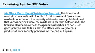 Examining Apache SCE Vulns
via Black Duck blog (Christopher Fearon): The timeline of
related events makes it clear that fixed versions of Struts were
available at or before the security advisories were published, and
that known exploits were not available in the wild beforehand. The
timeline also bears witness to Apache's assertions of consistent
good practise and tells us that the attack was likely to be a
product of poor security practises on the part of Equifax.
 