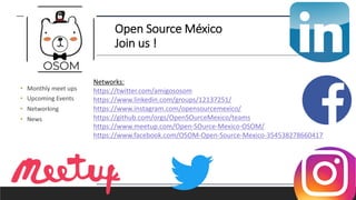 Open Source México
Join us !
• Monthly meet ups
• Upcoming Events
• Networking
• News
Networks:
https://twitter.com/amigososom
https://www.linkedin.com/groups/12137251/
https://www.instagram.com/opensourcemexico/
https://github.com/orgs/OpenSOurceMexico/teams
https://www.meetup.com/Open-SOurce-Mexico-OSOM/
https://www.facebook.com/OSOM-Open-Source-Mexico-354538278660417
 