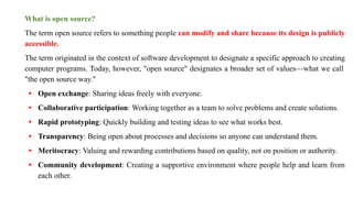What is open source?
The term open source refers to something people can modify and share because its design is publicly
accessible.
The term originated in the context of software development to designate a specific approach to creating
computer programs. Today, however, "open source" designates a broader set of values—what we call
"the open source way."
• Open exchange: Sharing ideas freely with everyone.
• Collaborative participation: Working together as a team to solve problems and create solutions.
• Rapid prototyping: Quickly building and testing ideas to see what works best.
• Transparency: Being open about processes and decisions so anyone can understand them.
• Meritocracy: Valuing and rewarding contributions based on quality, not on position or authority.
• Community development: Creating a supportive environment where people help and learn from
each other.
 