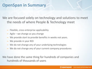 OpenSpan in Summary

We are focused solely on technology and solutions to meet
  the needs of where People & Technology meet

   –   Flexible, cross enterprise applicability
   –   Agile – we change as you change
   –   We provide start to provide benefits in weeks not years.
   –   We provide in year ROI
   –   We do not change any of your underlying technologies
   –   We do not change any of your current company procedures


We have done the same thing for hundreds of companies and
   hundreds of thousands of users
 