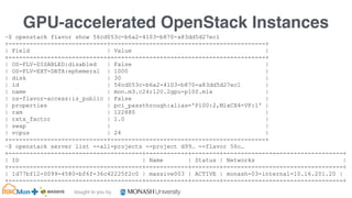 bought to you by
MASSIVE Business Plan 2013 / 2014 DRAFT
GPU-accelerated OpenStack Instances
~$ openstack flavor show 56cd053c-b6a2-4103-b870-a83dd5d27ec1
+----------------------------+--------------------------------------------+
| Field | Value |
+----------------------------+--------------------------------------------+
| OS-FLV-DISABLED:disabled | False |
| OS-FLV-EXT-DATA:ephemeral | 1000 |
| disk | 30 |
| id | 56cd053c-b6a2-4103-b870-a83dd5d27ec1 |
| name | mon.m3.c24r120.2gpu-p100.mlx |
| os-flavor-access:is_public | False |
| properties | pci_passthrough:alias='P100:2,MlxCX4-VF:1' |
| ram | 122880 |
| rxtx_factor | 1.0 |
| swap | |
| vcpus | 24 |
+----------------------------+--------------------------------------------+
~$ openstack server list --all-projects --project d99… --flavor 56c…
+--------------------------------------+------------+--------+----------------------------------+
| ID | Name | Status | Networks |
+--------------------------------------+------------+--------+----------------------------------+
| 1d77bf12-0099-4580-bf6f-36c42225f2c0 | massive003 | ACTIVE | monash-03-internal=10.16.201.20 |
+--------------------------------------+------------+--------+----------------------------------+
 