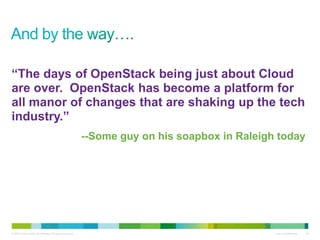 © 2010 Cisco and/or its affiliates. All rights reserved. Cisco Confidential 24
“The days of OpenStack being just about Cloud
are over. OpenStack has become a platform for
all manor of changes that are shaking up the tech
industry.”
--Some guy on his soapbox in Raleigh today
 