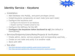 • Installation
• Add Database into MySQL, and grant privileges (once)
• Install Keystone components on each node (one each node)
• Configure the keystone.conf
• Configure the backend to sql database
• Disable caching if needed (need to try)
• Configure the HAProxy for the API
• Configure the keystone token backend to sql (the default is
memcached)
• Services/Endpoints/Users/Roles/Projects & Verification
• Create admin, demo, service projects and corresponding user/role, …
• Create on one node and verify it on another node
• Work with VIP2
• See also:
• http://docs.openstack.org/high-availability-guide/content/s-keystone.html
• http://docs.openstack.org/kilo/config-reference/content/section_keystone.conf.html
Identity Service - Keystone
Step 6
 