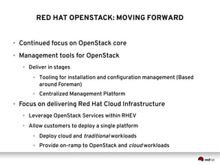 RED HAT OPENSTACK: MOVING FORWARD

●

Continued focus on OpenStack core

●

Management tools for OpenStack
●

Deliver in stages
●

●

●

Tooling for installation and configuration management (Based
around Foreman)
Centralized Management Platform

Focus on delivering Red Hat Cloud Infrastructure
●

Leverage OpenStack Services within RHEV

●

Allow customers to deploy a single platform
●

Deploy cloud and traditional workloads

●

Provide on-ramp to OpenStack and cloud workloads

 