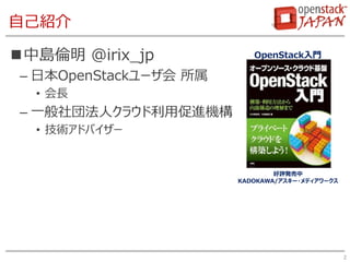 自己紹介
中島倫明 @irix_jp
– 日本OpenStackユーザ会 所属
• 会長
– 一般社団法人クラウド利用促進機構
• 技術アドバイザー
2
好評発売中
KADOKAWA/アスキー・メディアワークス
OpenStack入門
 