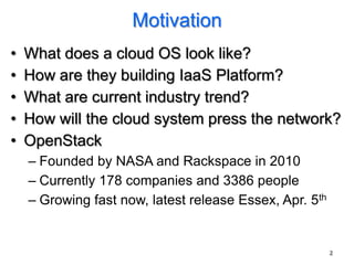 Motivation
•   What does a cloud OS look like?
•   How are they building IaaS Platform?
•   What are current industry trend?
•   How will the cloud system press the network?
•   OpenStack
    – Founded by NASA and Rackspace in 2010
    – Currently 178 companies and 3386 people
    – Growing fast now, latest release Essex, Apr. 5th


                                                         2
 