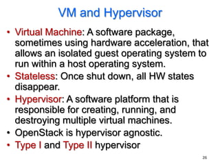 VM and Hypervisor
• Virtual Machine: A software package,
  sometimes using hardware acceleration, that
  allows an isolated guest operating system to
  run within a host operating system.
• Stateless: Once shut down, all HW states
  disappear.
• Hypervisor: A software platform that is
  responsible for creating, running, and
  destroying multiple virtual machines.
• OpenStack is hypervisor agnostic.
• Type I and Type II hypervisor
                                            26
 