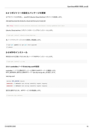 OpenStack構築手順書 Juno版 
2-4 リポジトリーの設定とパッケージの更新 
各ノードで以下のファイルを作成し、Juno向けUbuntu Cloud Archiveリポジトリを登録します。 
# vi /etc/apt/sources.list.d/ubuntu-cloud-archive-juno-trusty.list 
deb http://ubuntu-cloud.archive.canonical.com/ubuntu trusty-updates/juno main 
Ubuntu Cloud archive リポジトリのキーリングをインストールします。 
# apt-get install ubuntu-cloud-keyring 
各ノードでパッケージリストを更新し再起動します。 
# apt-get update && apt-get dist-upgrade 
# reboot 
2-5 NTPのインストール 
各ノードで時刻を正確にするためにNTPをインストールします。 
# apt-get install -y ntp 
2-5-1 controllerノードの/etc/ntp.confの設定 
controllerノードで公開NTPサーバーと同期するNTPサーバーを構築します。 
NTP_SERVERに適切な公開NTPサーバー(ex.ntp.nict.jp etc..)を指定します。 
controller# vi /etc/ntp.conf 
server NTP_SERVER iburst 
restrict -4 default kod notrap nomodify nopeer noquery 
restrict -6 default kod notrap nomodify nopeer noquery 
設定を適用するため、NTPサービスを再起動します。 
controller# service ntp restart 
日本仮想化技術15 
 
