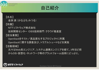Summit
Developers
Developers Summit 2013 Summer
自己紹介
【氏名】
金渕 満 （かなぶち みつる）
【所属】
ＮＴＴソフトウェア株式会社
技術開発センター ＯＳＳ技術部門 クラウド推進室
【担当業務】
OpenStackをテスト／高品質化するプロジェクトに所属
OpenStackに関する調査及び、トラブルシュートなどを実施
【活動領域】
元々はWeb系エンジニア、システム連携エンジニアを経て、3年ほど前
からＯＳ・仮想化・ネットワーク等のプラットフォーム技術にどっぷり。
 