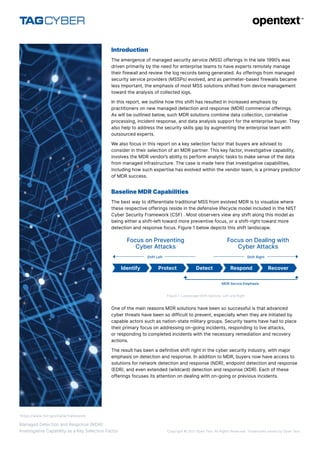 Copyright © 2021 Open Text. All Rights Reserved. Trademarks owned by Open Text.
Managed Detection and Response (MDR):
Investigative Capability as a Key Selection Factor
Introduction
The emergence of managed security service (MSS) offerings in the late 1990’s was
driven primarily by the need for enterprise teams to have experts remotely manage
their firewall and review the log records being generated. As offerings from managed
security service providers (MSSPs) evolved, and as perimeter-based firewalls became
less important, the emphasis of most MSS solutions shifted from device management
toward the analysis of collected logs.
In this report, we outline how this shift has resulted in increased emphasis by
practitioners on new managed detection and response (MDR) commercial offerings.
As will be outlined below, such MDR solutions combine data collection, correlative
processing, incident response, and data analysis support for the enterprise buyer. They
also help to address the security skills gap by augmenting the enterprise team with
outsourced experts.
We also focus in this report on a key selection factor that buyers are advised to
consider in their selection of an MDR partner. This key factor, investigative capability,
involves the MDR vendor’s ability to perform analytic tasks to make sense of the data
from managed infrastructure. The case is made here that investigative capabilities,
including how such expertise has evolved within the vendor team, is a primary predictor
of MDR success.
Baseline MDR Capabilities
The best way to differentiate traditional MSS from evolved MDR is to visualize where
these respective offerings reside in the defensive lifecycle model included in the NIST
Cyber Security Framework (CSF) . Most observers view any shift along this model as
being either a shift-left toward more preventive focus, or a shift-right toward more
detection and response focus. Figure 1 below depicts this shift landscape.
Figure 1. Landscape Shift Options: Left and Right
One of the main reasons MDR solutions have been so successful is that advanced
cyber threats have been so difficult to prevent, especially when they are initiated by
capable actors such as nation-state military groups. Security teams have had to place
their primary focus on addressing on-going incidents, responding to live attacks,
or responding to completed incidents with the necessary remediation and recovery
actions.
The result has been a definitive shift right in the cyber security industry, with major
emphasis on detection and response. In addition to MDR, buyers now have access to
solutions for network detection and response (NDR), endpoint detection and response
(EDR), and even extended (wildcard) detection and response (XDR). Each of these
offerings focuses its attention on dealing with on-going or previous incidents.
Identify Protect Detect Respond Recover
MDR Servce Emphasis
Shift Right
Shift Left
Focus on Preventing
Cyber Attacks
Focus on Dealing with
Cyber Attacks
1
https://www.nist.gov/cyberframework
 