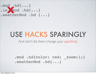 .mod .hd{...}
           X
.ie .mod .hd{...}
.weatherMod .hd {...}




                 USE HACKS SPARINGLY
                             And don’t let them change your speciﬁcity



                         .mod .hd{color: red; _zoom:1;}
                         .weatherMod .hd{...}

Friday, September 10, 2010
 
