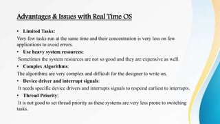 Advantages & Issues with Real Time OS
• Limited Tasks:
Very few tasks run at the same time and their concentration is very less on few
applications to avoid errors.
• Use heavy system resources:
Sometimes the system resources are not so good and they are expensive as well.
• Complex Algorithms:
The algorithms are very complex and difficult for the designer to write on.
• Device driver and interrupt signals:
It needs specific device drivers and interrupts signals to respond earliest to interrupts.
• Thread Priority:
It is not good to set thread priority as these systems are very less prone to switching
tasks.
 