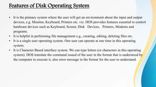 Features of Disk Operating System
• It is the primary system where the user will get an environment about the input and output
devices, e.g. Monitor, Keyboard, Printers etc. viz. DOS provides features essential to control
hardware devices such as Keyboard, Screen, Disk Devices, Printers, Modems and
programs.
• It is helpful in performing file management e.g., creating, editing, deleting files etc.
• It is a single user operating system. One user can operate at one time in this operating
system.
• It is Character Based interface system. We can type letters (or characters in this operating
system). DOS translate the command issued of the user in the format that is understood by
the computer to execute it, also error message in the format for the user to understand.
 