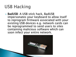  BadUSB: A USB stick hack, BadUSB
impersonates your keyboard to allow itself
to reprogram firmware associated with your
existing USB devices e.g. network cards can
be reprogrammed to send users to sites
containing malicious software which can
soon infect your entire network.
 
