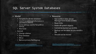 SQL Server System Databases
▪ Model
▪ Template for all new databases
▪ Used if no additional information is
specified in CREATE
▪ Some settings used forTempDB on
startup
▪ Must exist
– Cannot
▪ Change collation
▪ Drop database
▪ Mirror
▪ Remove primary file/filegroup
https://docs.microsoft.com/en-us/sql/relational-
databases/databases/model-database?view=sql-server-2017
▪ Resource
– Not visible in SQL Server
Management Studio (SSMS)
– Read-Only
– Holds all system objects
– Cannot be backed up via SQL
– Backup can be taken as you would a
file
– Should not be moved
https://docs.microsoft.com/en-us/sql/relational-
databases/databases/resource-database?view=sql-server-2017
 