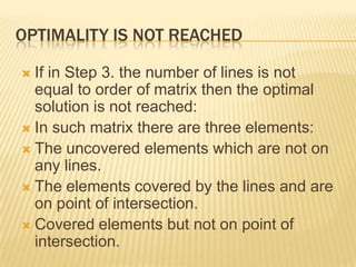 OPTIMALITY IS NOT REACHED
If in Step 3. the number of lines is not
equal to order of matrix then the optimal
solution is not reached:
 In such matrix there are three elements:
 The uncovered elements which are not on
any lines.
 The elements covered by the lines and are
on point of intersection.
 Covered elements but not on point of
intersection.


 