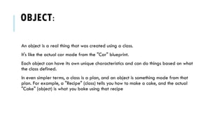 OBJECT:
An object is a real thing that was created using a class.
It's like the actual car made from the "Car" blueprint.
Each object can have its own unique characteristics and can do things based on what
the class defined.
In even simpler terms, a class is a plan, and an object is something made from that
plan. For example, a "Recipe" (class) tells you how to make a cake, and the actual
"Cake" (object) is what you bake using that recipe
 