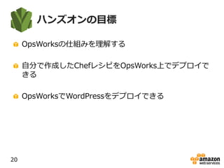 ハンズオンの目標
OpsWorksの仕組みを理解する
自分で作成したChefレシピをOpsWorks上でデプロイで
きる
OpsWorksでWordPressをデプロイできる
20
 