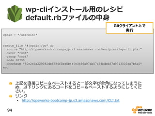 wp-cliインストール用のレシピ
default.rbファイルの中身
上記を直接コピー＆ペーストすると一部文字が全角になってしまうた
め、以下リンクにあるコードをコピー＆ペーストするようにしてくだ
さい。
リンク
• http://opsworks-bootcamp-jp.s3.amazonaws.com/CLI.txt
94
wpdir = "/usr/bin/"
remote_file "#{wpdir}/wp" do
source "http://opsworks-bootcamp-jp.s3.amazonaws.com/wordpress/wp-cli.phar"
owner "root"
group "root"
mode 00755
checksum "80e2e3a229392db6784f3be5b440e3e36a97ab57a94bdcdf7d9713003ca7b6a0"
end
Gitクライアント上で
実行
 