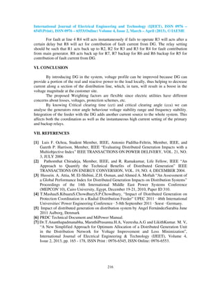International Journal of Electrical Engineering and Technology (IJEET), ISSN 0976 –
6545(Print), ISSN 0976 – 6553(Online) Volume 4, Issue 2, March – April (2013), © IAEME

        For fault at line 4 R4 will acts instantaneously if fails to operate R3 will acts after a
certain delay but R8 will act for contribution of fault current from DG. The relay setting
should be such that R1 acts back up to R2, R2 for R3 and R3 for R4 for fault contribution
from main generator. R8 acts back up for R7, R7 backup for R6 and R6 backup for R5 for
contribution of fault current from DG.

VI. CONCLUSION

        By introducing DG in the system, voltage profile can be improved because DG can
provide a portion of the real and reactive power to the load locally, thus helping to decrease
current along a section of the distribution line, which, in turn, will result in a boost in the
voltage magnitude at the customer site.
        The proposed Weighting factors are flexible since electric utilities have different
concerns about losses, voltages, protection schemes, etc.
        By knowing Critical clearing time (cct) and critical clearing angle (cca) we can
analyse the generators rotor angle behaviour voltage stability range and frequency stability.
Integration of the feeder with the DG adds another current source to the whole system. This
affects both the coordination as well as the instantaneous high current setting of the primary
and backup relays.

VII. REFERENCES

[1] Luis F. Ochoa, Student Member, IEEE, Antonio Padilha-Feltrin, Member, IEEE, and
    Gareth P. Harrison, Member, IEEE “Evaluating Distributed Generation Impacts with a
    Multiobjective Index” IEEE TRANSACTIONS ON POWER DELIVERY, VOL. 21, NO.
    3, JULY 2006
[2] Pathomthat Chiradeja, Member, IEEE, and R. Ramakumar, Life Fellow, IEEE “An
    Approach to Quantify the Technical Benefits of Distributed Generation” IEEE
    TRANSACTIONS ON ENERGY CONVERSION, VOL. 19, NO. 4, DECEMBER 2004.
[3] Hussein. A. Attia, M. El-Shibini, Z.H. Osman, and Ahmed A. Moftah “An Assessment of
    a Global Performance Index for Distributed Generation Impacts on Distribution Systems”
    Proceedings of the 14th International Middle East Power Systems Conference
    (MEPCON’10), Cairo University, Egypt, December 19-21, 2010, Paper ID 310.
[4] T.MashauS.KibaaraS.ChowdhuryS.P.Chowdhury, “Impact of Distributed Generation on
    Protection Coordination in a Radial Distribution Feeder” UPEC 2011 · 46th International
    Universities' Power Engineering Conference · 5-8th September 2011 · Soest · Germany.
[5] Impact of distributed generation on distribution system by Angel FernándezSarabia June
    2011 Aalborg, Denmark
[6] PRDC Technical Document and MiPower Manual.
[7] Dr.T.Ananthapadmanabha, MaruthiPrasanna.H.A, Veeresha.A.G and LikithKumar. M. V,
    “A New Simplified Approach for Optimum Allocation of a Distributed Generation Unit
    in the Distribution Network for Voltage Improvement and Loss Minimization”,
    International Journal of Electrical Engineering & Technology (IJEET), Volume 4,
    Issue 2, 2013, pp. 165 - 178, ISSN Print : 0976-6545, ISSN Online: 0976-6553.




                                              216
 