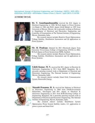 International Journal of Electrical Engineering and Technology (IJEET), ISSN 0976 –
6545(Print), ISSN 0976 – 6553(Online) Volume 4, Issue 2, March – April (2013), © IAEME

AUTHORS’ DETAIL


                      Dr. T. Ananthapadmanabha received the B.E. degree in
                      Electrical Engineering in 1980, M.Tech degree in Power Systems
                      (1st Rank) in 1984 and Ph.D. degree (Gold Medal) in 1997 from
                      University of Mysore, Mysore. He is presently working as Professor
                      in Department of Electrical and Electronics Engineering and
                      Controller of Examinations at The National Institute of Engineering,
                      Mysore, Karnataka, India.
                              His research interest includes Reactive Power Optimization,
                      Voltage Stability, Distribution Automation and AI applications to
                      Power Systems.


                      Mr. H. Pradeepa obtained his B.E (Electrical) degree from
                      University Visvesvaraya College of Engineering (UVCE) in 2002,
                      M.Tech degree in Power System from NITK, Suratkal .
                             His research interest includes Reactive Power Optimization,
                      Voltage Stability, Distribution Automation and AI applications to
                      Power Systems.




                       Likith Kumar. M. V. received the B.E. degree in Electrical &
                       Electronics Engineering in 2011 from SKIT, Bangalore. He is
                       presently pursuing research work at Department of Electrical and
                       Electronics Engineering, The National Institute of Engineering,
                       Mysore, Karnataka, India.
                              His research interest includes Smart Grid, Communication
                       System, Renewable Energy.



                       Maruthi Prasanna. H. A. received the Diploma in Electrical
                       & Electronics Engineering in 2004 from D.R.R.Government
                       Polytechnic, Davanagere and B.E. degree in Electrical &
                       Electronics Engineering in 2011 from B.M.S.Evening College of
                       Engineering, Bangalore. He is presently pursuing research work at
                       Department of Electrical and Electronics Engineering, The National
                       Institute of Engineering, Mysore, Karnataka, India.
                               His research interest includes Distribution System
                       Optimisation, Power System Stability studies, A.I. applications to
                       power system and Smart Grid.



                                          217
 