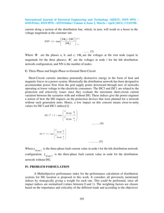 International Journal of Electrical Engineering and Technology (IJEET), ISSN 0976 –
6545(Print), ISSN 0976 – 6553(Online) Volume 4, Issue 2, March – April (2013), © IAEME

current along a section of the distribution line, which, in turn, will result in a boost in the
voltage magnitude at the customer site.
                                      VΦ 0 − VΦ ki    NN −1
                      IVD k = 1 − max                
                                         VΦ 0         i=1
                                                     

                                                 …… (3)
Where Φ         are the phases a, b, and c; VΦ 0 are the voltages at the root node (equal in
magnitude for the three phases); Φ ki are the voltages at node i for the kth distribution
network configuration; and NN is the number of nodes.

C. Three-Phase and Single-Phase-to-Ground Short Circuit

   Short-Circuit currents introduce potentially destructive energy in the form of heat and
magnetic forces in a power system. Historically the distribution network has been designed to
accommodate power flow from the grid supply points downward through tiers of networks
operating at lower voltage to the electricity consumers. The ISC3 and ISC1 are related to the
protection and selectivity issues since they evaluate the maximum short-circuit current
variation between the scenarios with and without DG. These indices give the power engineer
a notion of how the DG impacts on the protection devices that were planned for a network
without such generation units. Hence, a low impact on this concern means close-to-unity
values for ISC3 and ISC1 indices[1]
                                            I         
                                             SCabc 0 
                      ISC 1   k
                                  = 1 − max         i 
                                            I         
                                             SCabc k 
                                                    i 
                                                                   …….. (4)

                                     I          
                                       SCabc 0 
               ISC 3 k = 1 − max             i 
                                     I          
                                       SCabc k 
                                              i 
                                                                  ………. (5)

Where I              is the three-phase fault current value in node i for the kth distribution network
          SCabc ki
configuration, I         is the three-phase fault current value in node for the distribution
                 SCabc 0          i

network without DG.

IV. PROBLEM FORMULATION

       A Multiobjective performance index for the performance calculation of distribution
systems for DG location is proposed in this work. It considers all previously mentioned
indices by strategically giving a weight for each one. This could be performed, since all
impact indices are normalized (values between 0 and 1). The weighting factors are chosen
based on the importance and criticality of the different loads and according to the objectives


                                                            205
 