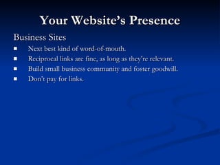 Your Website’s Presence Business Sites Next best kind of word-of-mouth. Reciprocal links are fine, as long as they’re relevant. Build small business community and foster goodwill. Don’t pay for links. 