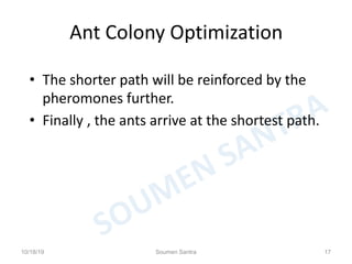 Ant Colony Optimization
• The shorter path will be reinforced by the
pheromones further.
• Finally , the ants arrive at the shortest path.
10/18/19 Soumen Santra 17
 