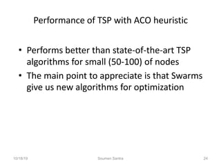Performance of TSP with ACO heuristic
• Performs better than state-of-the-art TSP
algorithms for small (50-100) of nodes
• The main point to appreciate is that Swarms
give us new algorithms for optimization
10/18/19 Soumen Santra 24
 