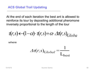 ACS Global Trail Updating
At the end of each iteration the best ant is allowed to
reinforce its tour by depositing additional pheromone
inversely proportional to the length of the tour
90
10/18/19 Soumen Santra 90
 
