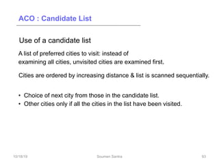 ACO : Candidate List
Use of a candidate list
A list of preferred cities to visit: instead of
examining all cities, unvisited cities are examined first.
Cities are ordered by increasing distance & list is scanned sequentially.
• Choice of next city from those in the candidate list.
• Other cities only if all the cities in the list have been visited.
93
10/18/19 Soumen Santra 93
 