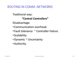 ROUTING IN COMM. NETWORKS
97
Traditional way:
“Central Controllers”
Disadvantage:
•Communication overhead.
•Fault tolerance ~ Controller Failure.
•Scalability
•Dynamic ~ Uncertainty
•Authority.
10/18/19 Soumen Santra 97
 