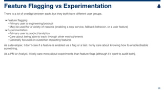 26
Feature Flagging vs Experimentation
There is a lot of overlap between each, but they both have different user groups.
►Feature flagging
−Primary user is engineering/product
−May be used for a variety of reasons (enabling a new service, fallback behavior, or a user feature)
►Experimentation
−Primary user is product/analytics
−Care about being able to track through other metrics/events
−Generally focused on customer impacting features
As a developer, I don’t care if a feature is enabled via a flag or a test. I only care about knowing how to enable/disable
something.
As a PM or Analyst, I likely care more about experiments than feature flags (although I’d want to audit both).
 
