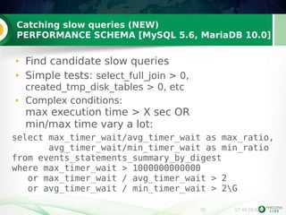 Catching slow queries (NEW) 
PERFORMANCE SCHEMA [MySQL 5.6, MariaDB 10.0] 
● Find candidate slow queries 
● Simple tests: select_full_join > 0, 
created_tmp_disk_tables > 0, etc 
● Complex conditions: 
max execution time > X sec OR 
min/max time vary a lot: 
select max_timer_wait/avg_timer_wait as max_ratio, 
avg_timer_wait/min_timer_wait as min_ratio 
from events_statements_summary_by_digest 
where max_timer_wait > 1000000000000 
or max_timer_wait / avg_timer_wait > 2 
or avg_timer_wait / min_timer_wait > 2G 
10 07:48:08 AM 
 