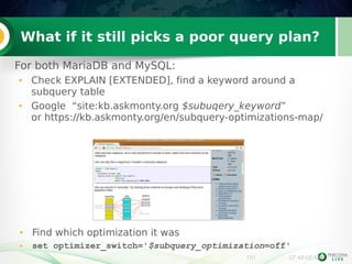 What if it still picks a poor query plan? 
For both MariaDB and MySQL: 
● Check EXPLAIN [EXTENDED], find a keyword around a 
101 07:48:08 AM 
subquery table 
● Google “site:kb.askmonty.org $subuqery_keyword” 
or https://kb.askmonty.org/en/subquery-optimizations-map/ 
● Find which optimization it was 
● set optimizer_switch='$subquery_optimization=off' 
 